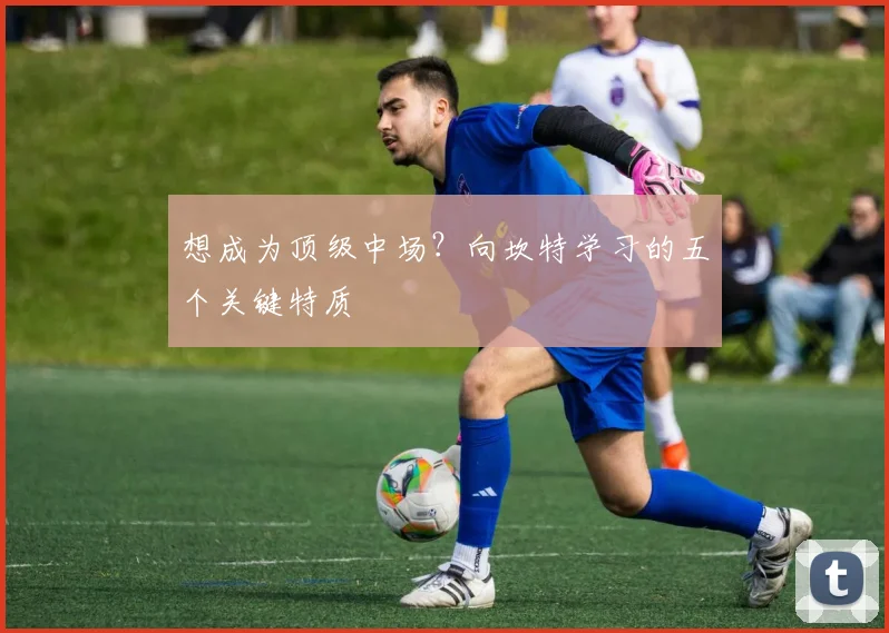 想成为顶级中场？向坎特学习的五个关键特质