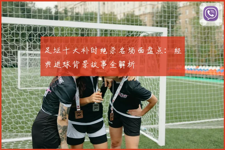 足坛十大补时绝杀名场面盘点:经典进球背景故事全解析