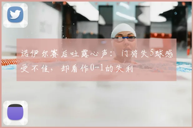 诺伊尔赛后吐露心声:门将失5球感受不佳,却看作0-1的失利