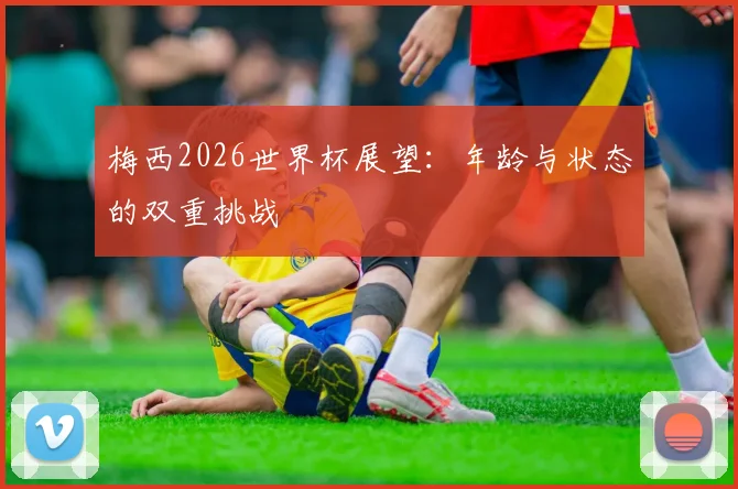 梅西2026世界杯展望:年龄与状态的双重挑战