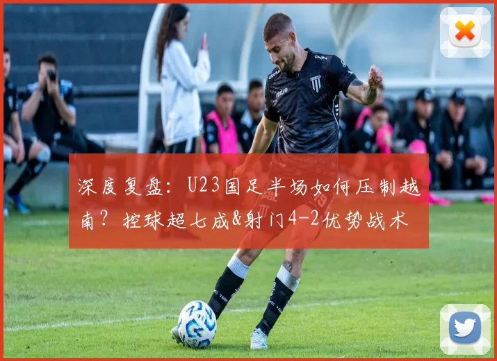 深度复盘:U23国足半场如何压制越南?控球超七成&射门4-2优势战术解析