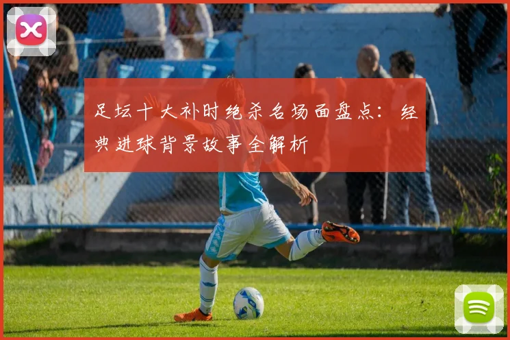 足坛十大补时绝杀名场面盘点:经典进球背景故事全解析
