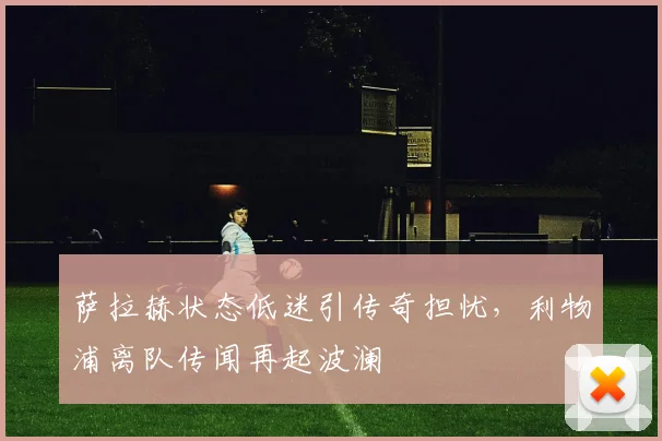 萨拉赫状态低迷引传奇担忧,利物浦离队传闻再起波澜