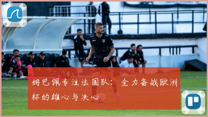 姆巴佩专注法国队：全力备战欧洲杯的雄心与决心