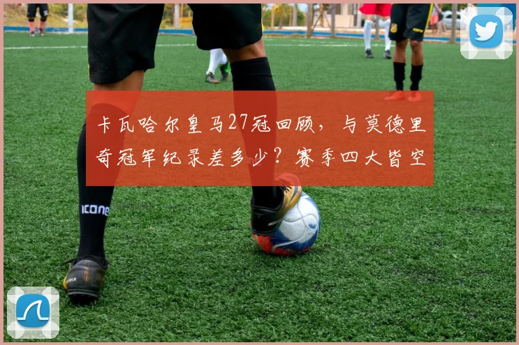 卡瓦哈尔皇马27冠回顾，与莫德里奇冠军纪录差多少？赛季四大皆空解析