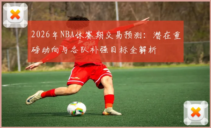 2026年NBA休赛期交易预测：潜在重磅动向与各队补强目标全解析