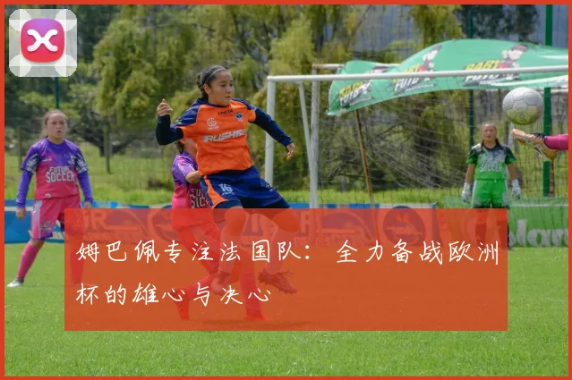 姆巴佩专注法国队:全力备战欧洲杯的雄心与决心