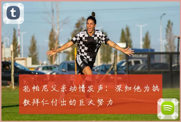孔帕尼父亲动情发声:深知他为执教拜仁付出的巨大努力