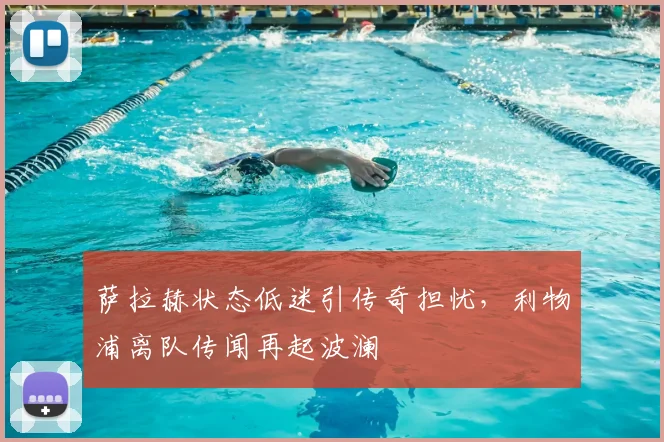 萨拉赫状态低迷引传奇担忧,利物浦离队传闻再起波澜