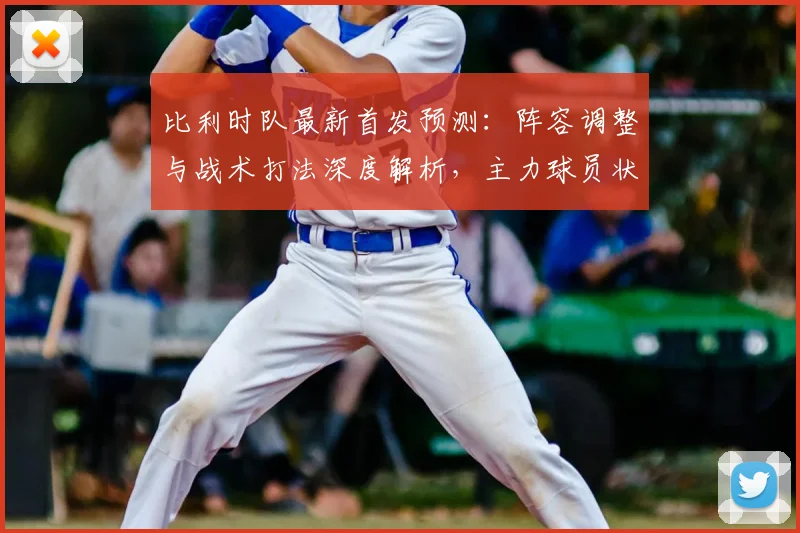 比利时队最新首发预测:阵容调整与战术打法深度解析,主力球员状态成关键